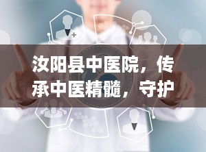 汝阳县中医院，传承中医精髓，守护百姓健康（汝阳县中医院院长）