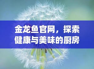 金龙鱼官网，探索健康与美味的厨房之旅（金龙鱼官网电话）