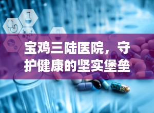 宝鸡三陆医院，守护健康的坚实堡垒（宝鸡三陆医院现在叫什么名字）