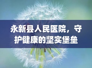 永新县人民医院，守护健康的坚实堡垒（永新县人民医院院长马友军）