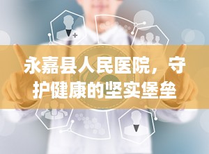 永嘉县人民医院，守护健康的坚实堡垒（永嘉县人民医院新院区）