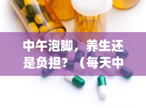 中午泡脚，养生还是负担？（每天中午泡脚好不好）
