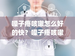嗓子疼咳嗽怎么好的快？嗓子疼咳嗽吃什么药好得最快最有效