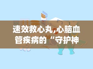 速效救心丸,心脑血管疾病的“守护神”