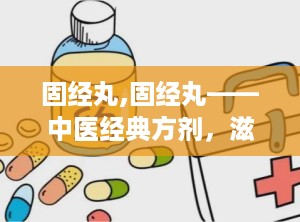 固经丸,固经丸——中医经典方剂，滋阴清热，固经止血的良药