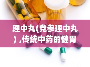 理中丸(党参理中丸) ,传统中药的健胃良方