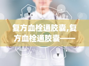 复方血栓通胶囊,复方血栓通胶囊——活血化瘀、益气养阴的神奇药物
