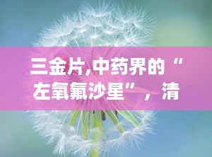 三金片,中药界的“左氧氟沙星”，清热解毒，利湿通淋