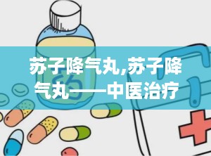 苏子降气丸,苏子降气丸——中医治疗咳嗽喘息的良药
