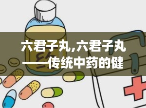 六君子丸,六君子丸——传统中药的健脾良方