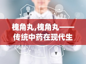 槐角丸,槐角丸——传统中药在现代生活中的应用