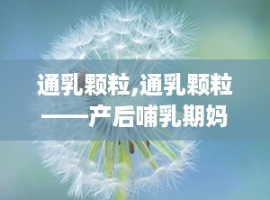 通乳颗粒,通乳颗粒——产后哺乳期妈妈的福音