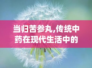 当归苦参丸,传统中药在现代生活中的应用与功效