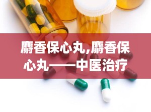 麝香保心丸,麝香保心丸——中医治疗心血管疾病的经典药物