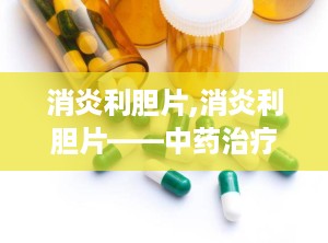 消炎利胆片,消炎利胆片——中药治疗肝胆疾病的良方