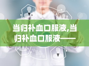 当归补血口服液,当归补血口服液——传统中药与现代科技的完美结合