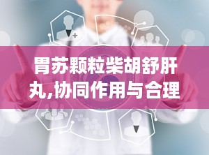 胃苏颗粒柴胡舒肝丸,协同作用与合理用药指南