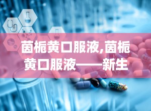 茵栀黄口服液,茵栀黄口服液——新生儿黄疸的中医治疗选择