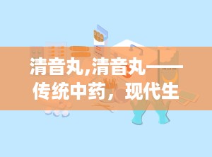 清音丸,清音丸——传统中药，现代生活的咽喉守护神