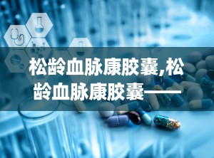 松龄血脉康胶囊,松龄血脉康胶囊——中医药在高血压防治中的创新应用