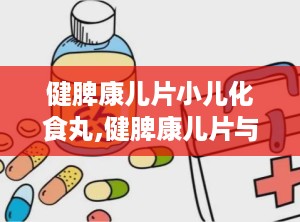 健脾康儿片小儿化食丸,健脾康儿片与小儿化食丸——儿童健康成长的守护神