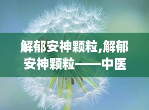 解郁安神颗粒,解郁安神颗粒——中医治疗情志不畅的良药