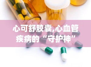心可舒胶囊,心血管疾病的“守护神”