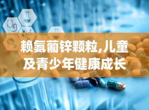 赖氨葡锌颗粒,儿童及青少年健康成长的守护者