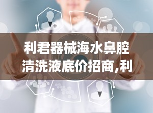 利君器械海水鼻腔清洗液底价招商,利君器械海水鼻腔清洗液——底价招商，共创健康未来