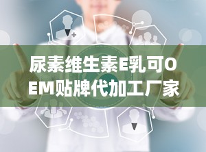 尿素维生素E乳可OEM贴牌代加工厂家直供