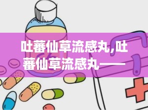 吐蕃仙草流感丸,吐蕃仙草流感丸——传统与现代结合的流感克星