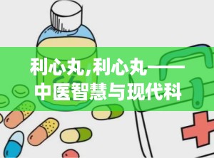 利心丸,利心丸——中医智慧与现代科技的结晶