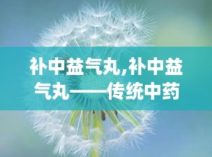 补中益气丸,补中益气丸——传统中药的神奇功效与适用人群