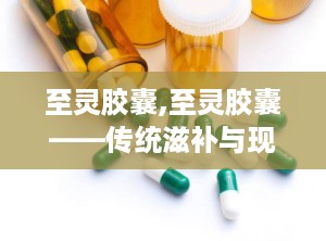 至灵胶囊,至灵胶囊——传统滋补与现代科技的完美结合