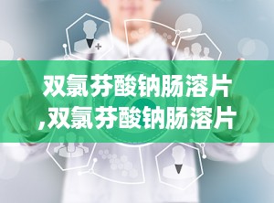 双氯芬酸钠肠溶片,双氯芬酸钠肠溶片——缓解疼痛、消炎的良药