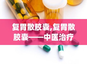 复胃散胶囊,复胃散胶囊——中医治疗胃病的良药