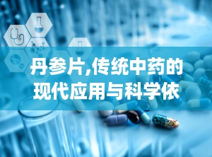 丹参片,传统中药的现代应用与科学依据