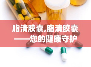 脂清胶囊,脂清胶囊——您的健康守护者