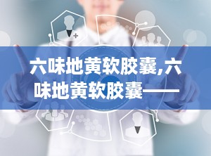 六味地黄软胶囊,六味地黄软胶囊——传统中药的现代诠释