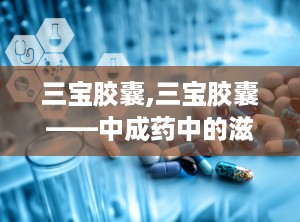 三宝胶囊,三宝胶囊——中成药中的滋补佳品