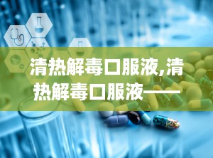 清热解毒口服液,清热解毒口服液——中医智慧在现代生活中的应用