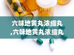 六味地黄丸浓缩丸,六味地黄丸浓缩丸——滋阴补肾的中医经典名方