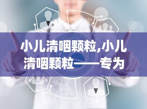 小儿清咽颗粒,小儿清咽颗粒——专为儿童设计的清热解毒利咽良药
