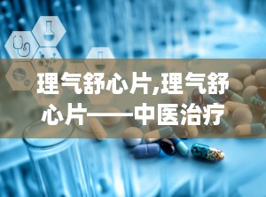 理气舒心片,理气舒心片——中医治疗气滞血瘀的良药
