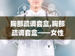 胸部疏调套盒,胸部疏调套盒——女性健康护理的贴心选择