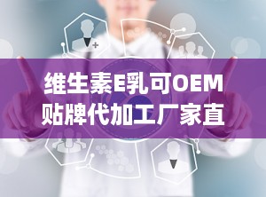 维生素E乳可OEM贴牌代加工厂家直供,维生素E乳OEM贴牌代加工，厂家直供高品质护肤解决方案