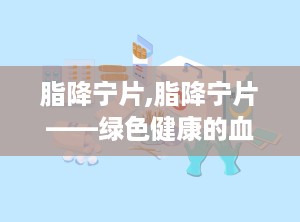 脂降宁片,脂降宁片——绿色健康的血脂调节新选择