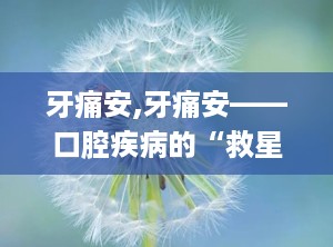 牙痛安,牙痛安——口腔疾病的“救星”