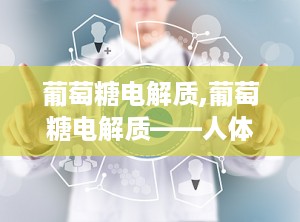 葡萄糖电解质,葡萄糖电解质——人体健康的守护者