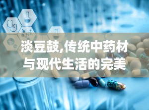 淡豆鼓,传统中药材与现代生活的完美结合